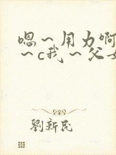 嗯～用力啊～嗯～c我～父女