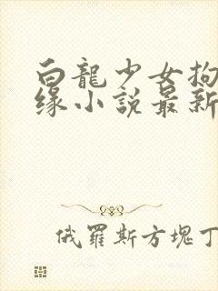 白龙少女拘束奇缘小说最新章节更新