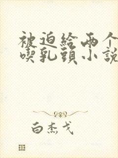 被迫给两个同桌吃乳头小说