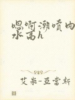 嗯啊潮喷肉失禁水高h