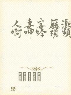 人妻客厅激情嗯啊呻吟视频