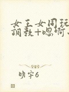 女王女同玩弄+调教+嗯啊小说