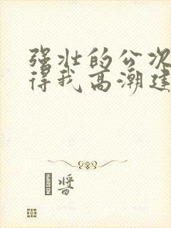 强壮的公次次弄得我高潮建国