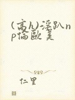 (高h)淫趴np伦欧美封面