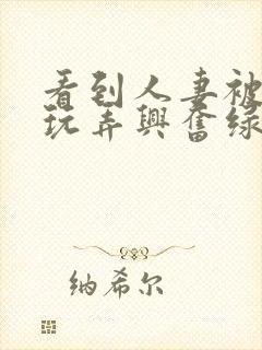 看到人妻被别人玩弄兴奋绿帽