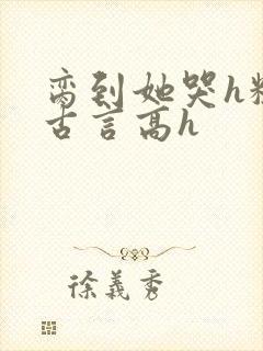 脔到她哭h粗话古言高h