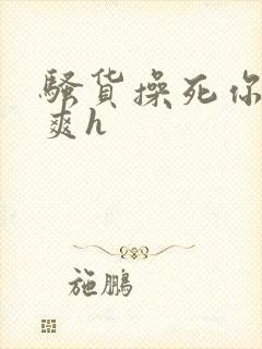 骚货操死你爽不爽h