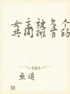 女主被多个男主共同拥有的小说免费