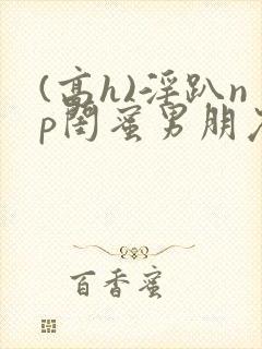 (高h)淫趴np闺蜜男朋友