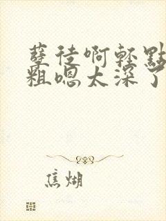 孽徒啊轻点灬太粗嗯太深了