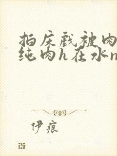 拍床戏被肉高h纯肉h在水np