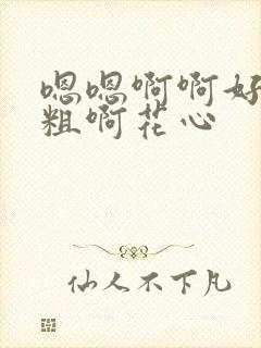 嗯嗯啊啊好大好粗啊花心