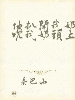 他扒开我奶罩揉吮我奶头上下摇晃