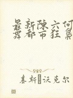 最新陈六何沈轻舞都市狂枭
