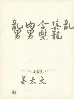 乱肉合集乱高h男男双龙