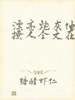 漂亮炮灰他持美撩人全文在线阅读