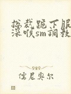 总裁跪下服侍含深喉sm调教小说