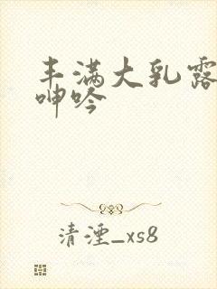 丰满大乳露双乳呻吟