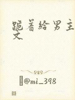 跪着给男主口h文