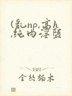 (乱np,高h,纯肉淫堕