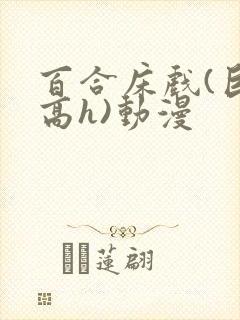 百合床戏(巨肉高h)动漫