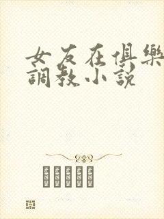 女友在俱乐部被调教小说