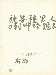 被各种男人cao到呻吟跪趴h小说