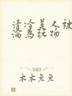 清冷美人被折辱沦为玩物