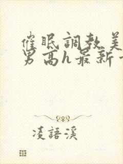 催眠调教美人男男高h最新章节列表