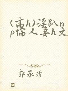 (高h)淫趴np伦人妻h文
