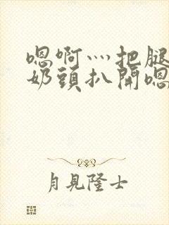 嗯啊灬把腿张开奶头扒开嗯别