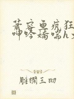 萧容鱼疯狂迎合呻吟娇喘h文