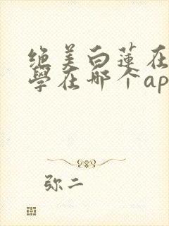 绝美白莲在线教学在哪个app可以免费阅读