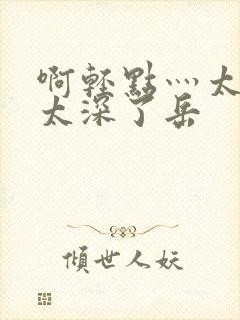 啊轻点灬太粗嗯太深了岳