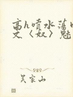 高h喷水荡肉欲文〈奴〉魅魔名器