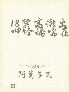 18禁高潮出水呻吟娇喘在线