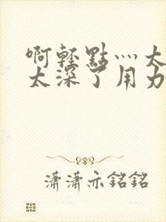 啊轻点灬太粗嗯太深了用力软件