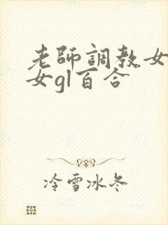 老师调教女m女女gl百合