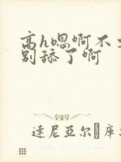 高h嗯啊不要了别舔了啊