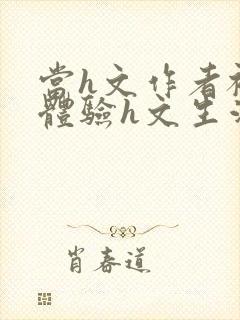 当h文作者被迫体验h文生活在线阅读