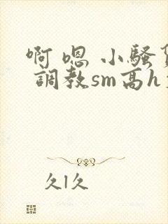 啊 嗯 小骚货 调教sm高h文