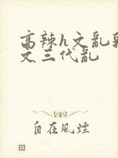 高辣h文乱乳h文三代乱