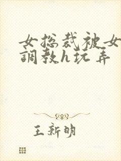 女总裁被女下属调教h玩弄