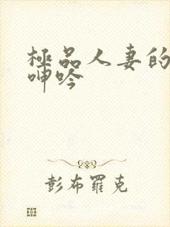 极品人妻的娇喘呻吟