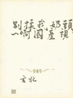 别揉我奶头~嗯~啊国产视频