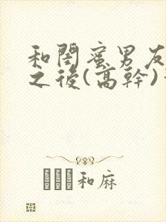 和闺蜜男友合租之后(高干)笔趣阁