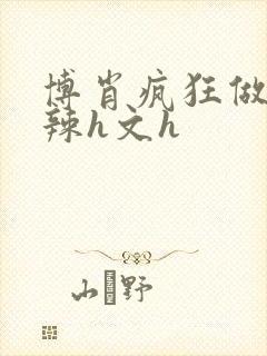 博肖疯狂做爰高辣h文h