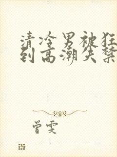 清冷男被狂c躁到高潮失禁小说