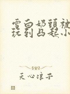 雪白奶头被触手玩到凸起小说