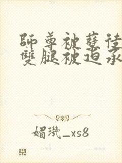 师尊被孽徒扒开双腿被迫承欢小说